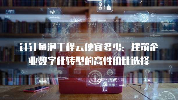 钉钉鱼泡工程云便宜多少:建筑企业数字化转型的高性价比选择