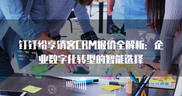 钉钉纷享销客CRM报价全解析:企业数字化转型的智能选择