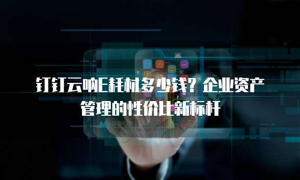 钉钉云呐E耗材多少钱?企业资产管理的性价比新标杆