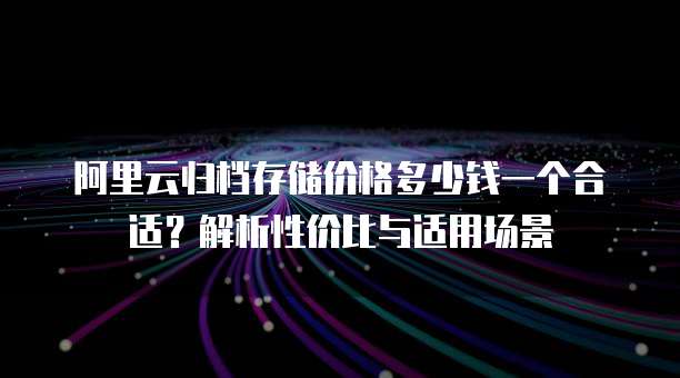 阿里云归档存储价格多少钱一个合适？解析性价比与适用场景