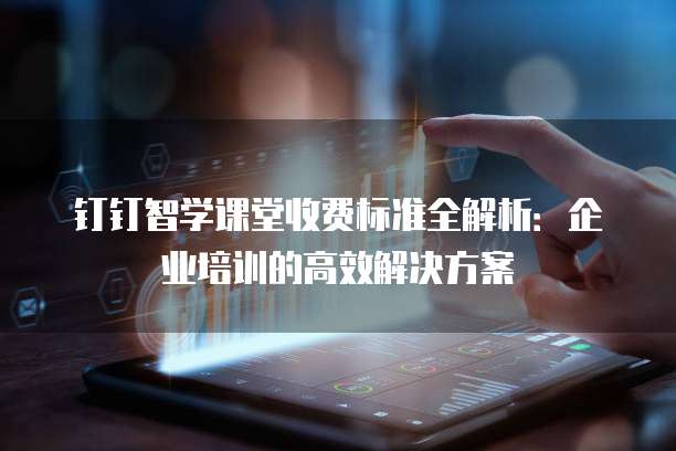 钉钉智学课堂收费标准全解析:企业培训的高效解决方案