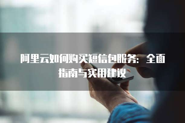 阿里云如何购买短信包服务:全面指南与实用建议