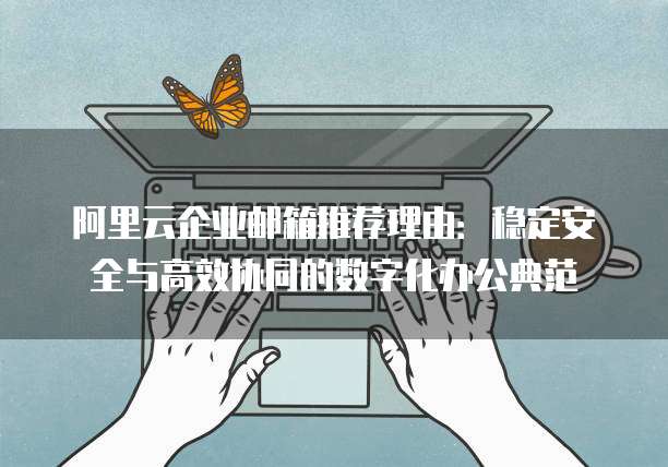 阿里云企业邮箱推荐理由:稳定安全与高效协同的数字化办公典范