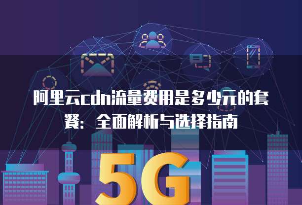 阿里云cdn流量费用是多少元的套餐:全面解析与选择指南