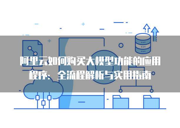 阿里云如何购买大模型功能的应用程序:全流程解析与实用指南