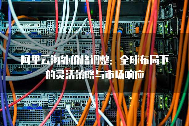 阿里云海外价格调整:全球布局下的灵活策略与市场响应