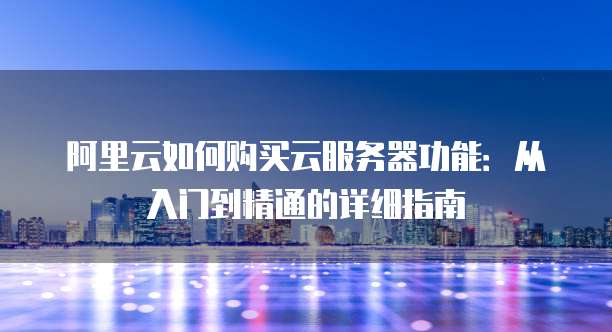 阿里云如何购买云服务器功能:从入门到精通的详细指南