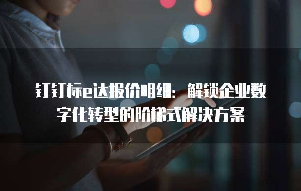 钉钉标e达报价明细:解锁企业数字化转型的阶梯式解决方案