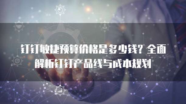 钉钉敏捷预算价格是多少钱?全面解析钉钉产品线与成本规划