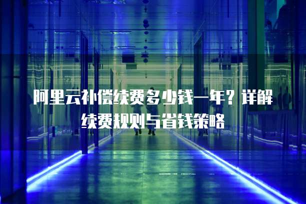 阿里云补偿续费多少钱一年?详解续费规则与省钱策略