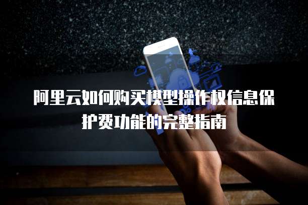 阿里云如何购买模型操作权信息保护费功能的完整指南