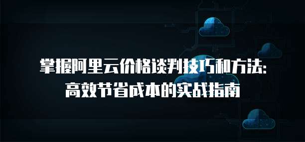 掌握阿里云价格谈判技巧和方法:高效节省成本的实战指南