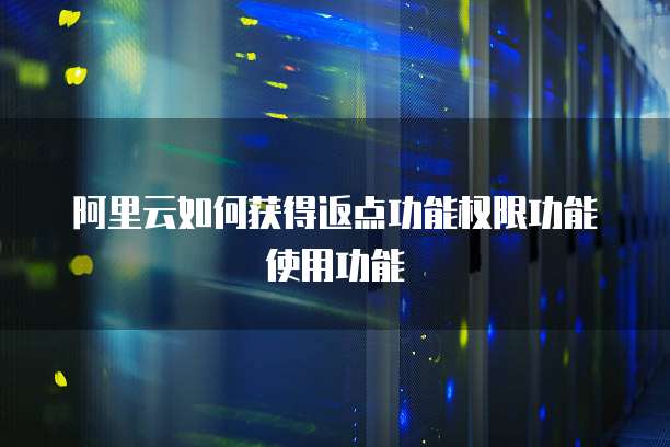 阿里云如何获得返点功能权限功能使用功能