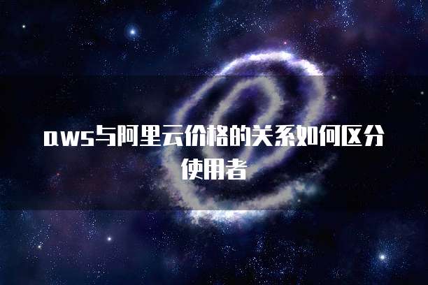 aws与阿里云价格的关系如何区分使用者