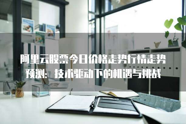 阿里云股票今日价格走势行情走势预测:技术驱动下的机遇与挑战