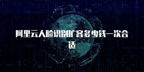 阿里云人脸识别扩容多少钱一次合适