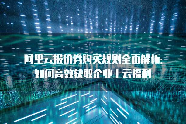 阿里云报价券购买规则全面解析:如何高效获取企业上云福利