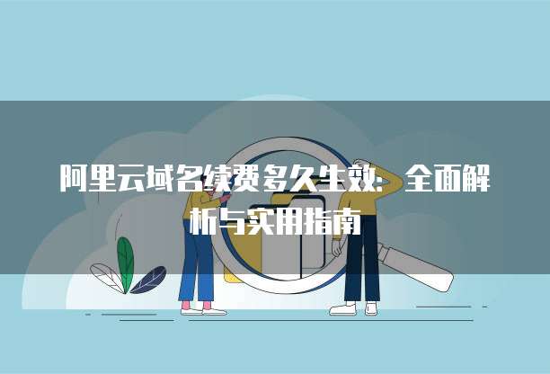 阿里云域名续费多久生效：全面解析与实用指南