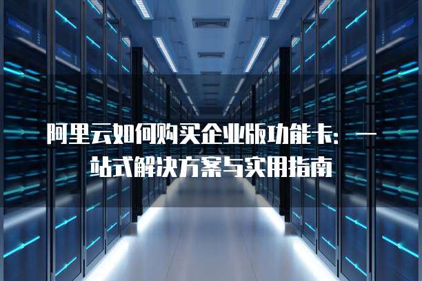 阿里云如何购买企业版功能卡:一站式解决方案与实用指南