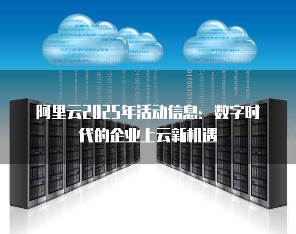 阿里云2025年活动信息:数字时代的企业上云新机遇