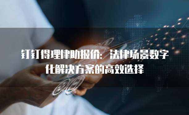 钉钉得理律助报价：法律场景数字化解决方案的高效选择