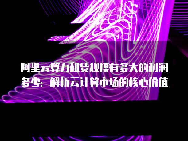 阿里云算力租赁规模有多大的利润多少：解析云计算市场的核心价值