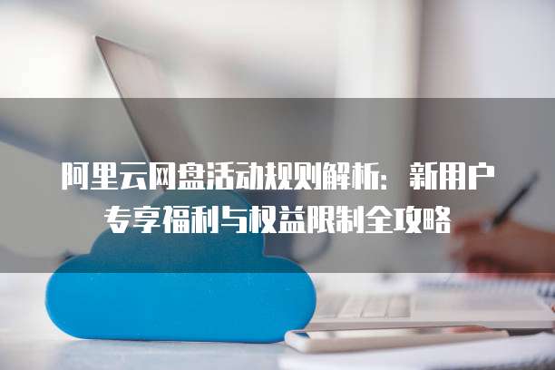 阿里云网盘活动规则解析:新用户专享福利与权益限制全攻略