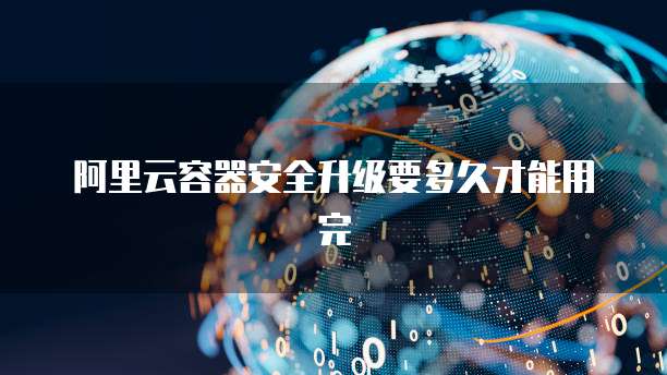 阿里云容器安全升级要多久才能用完
