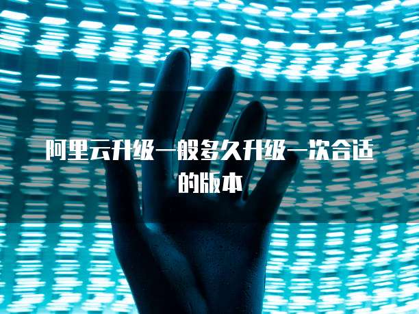 阿里云升级一般多久升级一次合适的版本