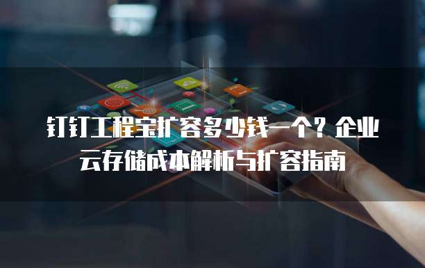 钉钉工程宝扩容多少钱一个?企业云存储成本解析与扩容指南