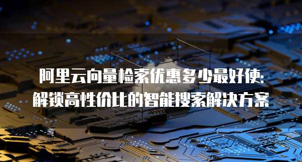 阿里云向量检索优惠多少最好使:解锁高性价比的智能搜索解决方案