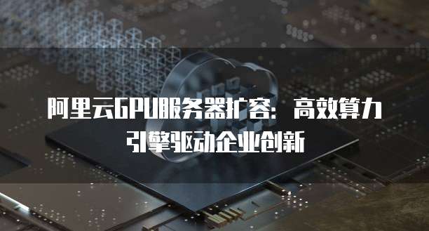 阿里云GPU服务器扩容:高效算力引擎驱动企业创新