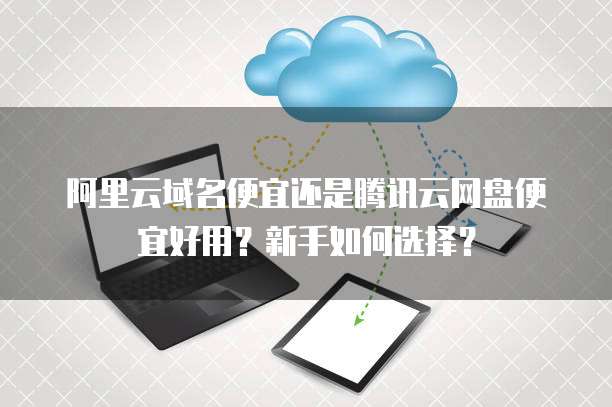 阿里云域名便宜还是腾讯云网盘便宜好用?新手如何选择?