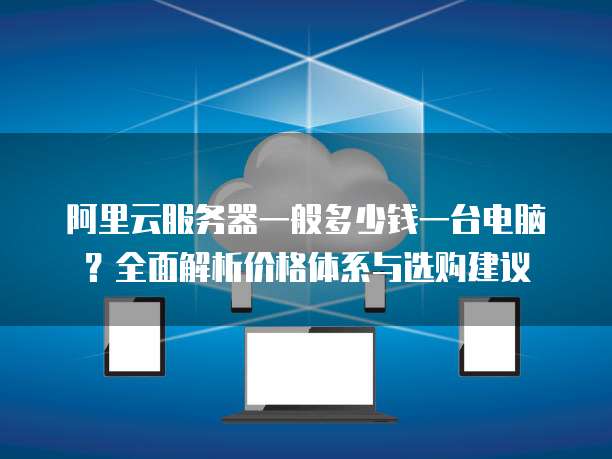 阿里云服务器一般多少钱一台电脑?全面解析价格体系与选购建议