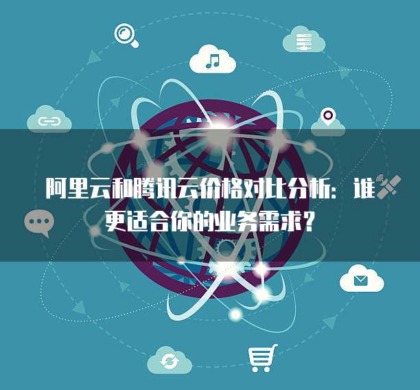 阿里云和腾讯云价格对比分析:谁更适合你的业务需求?