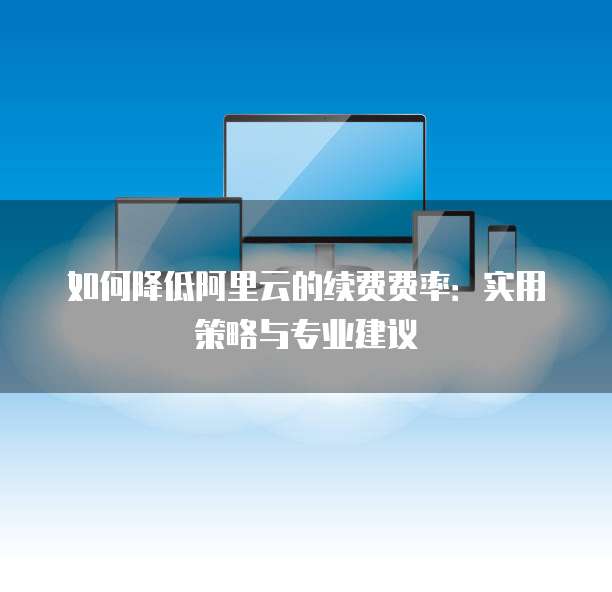 如何降低阿里云的续费费率：实用策略与专业建议