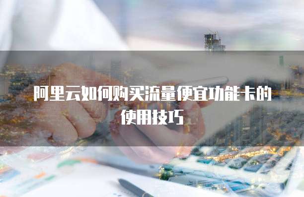 阿里云如何购买流量便宜功能卡的使用技巧