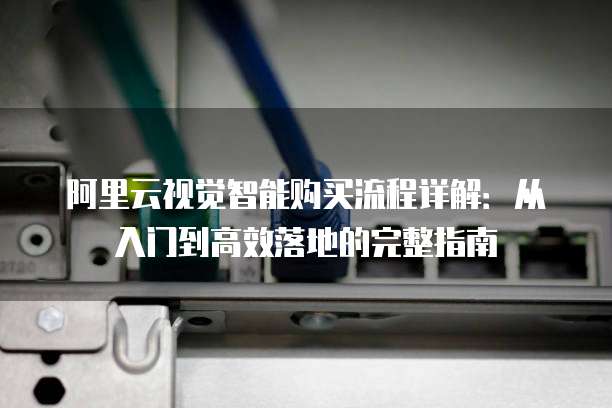 阿里云视觉智能购买流程详解:从入门到高效落地的完整指南