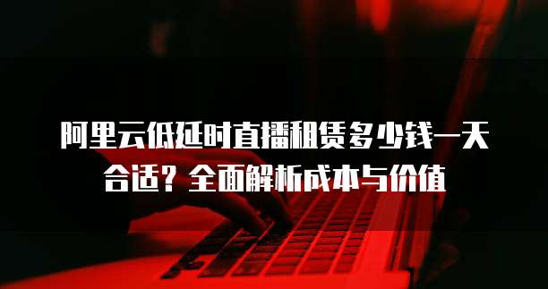 阿里云低延时直播租赁多少钱一天合适?全面解析成本与价值