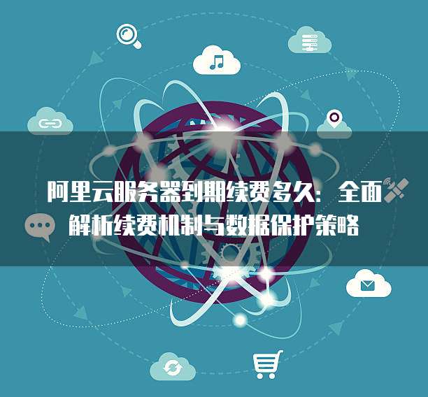 阿里云服务器到期续费多久:全面解析续费机制与数据保护策略