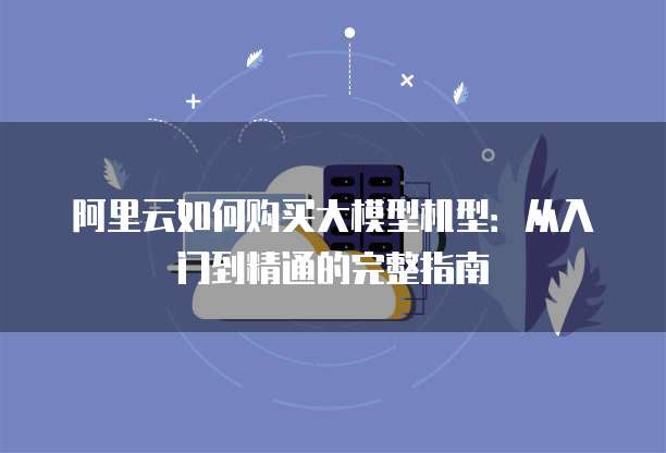 阿里云如何购买大模型机型：从入门到精通的完整指南