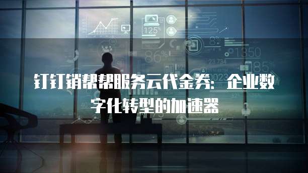 钉钉销帮帮服务云代金券:企业数字化转型的加速器
