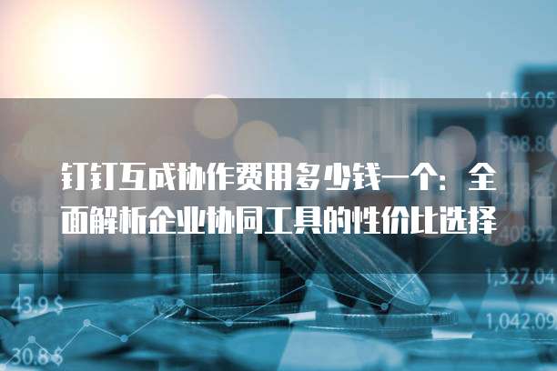钉钉互成协作费用多少钱一个：全面解析企业协同工具的性价比选择