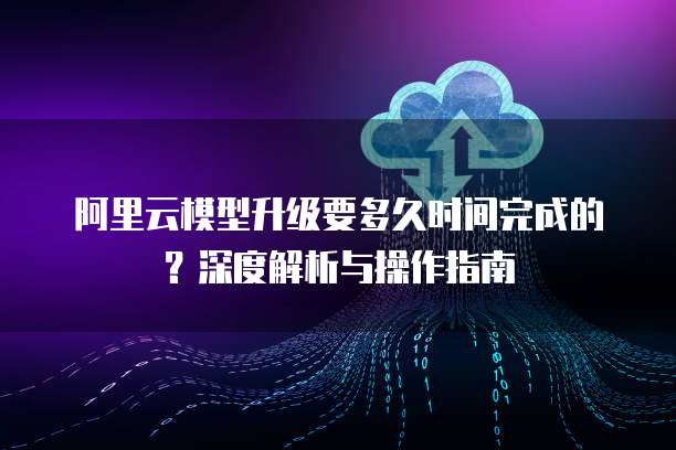 阿里云模型升级要多久时间完成的?深度解析与操作指南