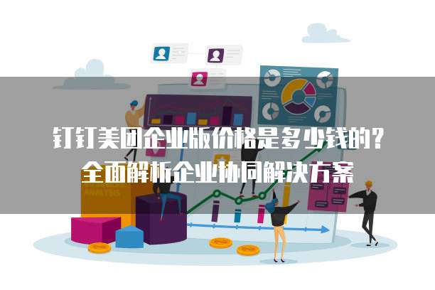 钉钉美团企业版价格是多少钱的？全面解析企业协同解决方案
