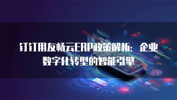 钉钉用友畅云ERP政策解析:企业数字化转型的智能引擎