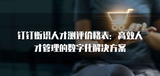 钉钉衡识人才测评价格表:高效人才管理的数字化解决方案
