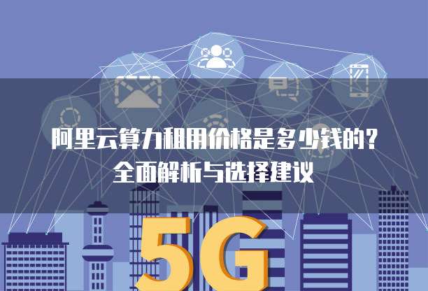 阿里云算力租用价格是多少钱的?全面解析与选择建议