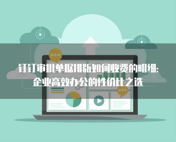 钉钉审批单据排版如何收费的明细：企业高效办公的性价比之选