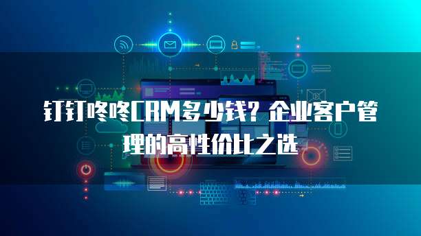 钉钉咚咚CRM多少钱?企业客户管理的高性价比之选